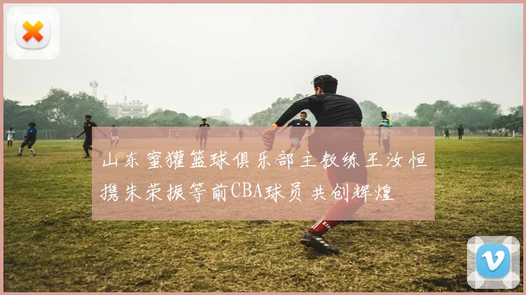 山东蜜獾篮球俱乐部主教练王汝恒携朱荣振等前CBA球员共创辉煌
