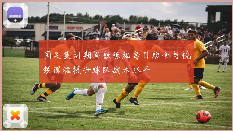 国足集训期间教练组每日短会与视频课程提升球队战术水平