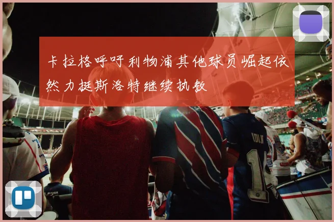 卡拉格呼吁利物浦其他球员崛起依然力挺斯洛特继续执教