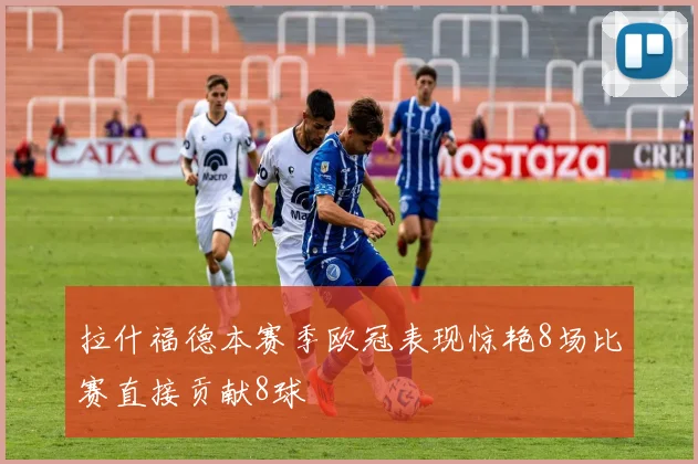 拉什福德本赛季欧冠表现惊艳8场比赛直接贡献8球